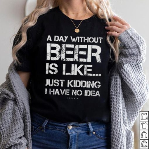 A Day Without Beer Is Like Just Kidding I Have No Idea shirt
