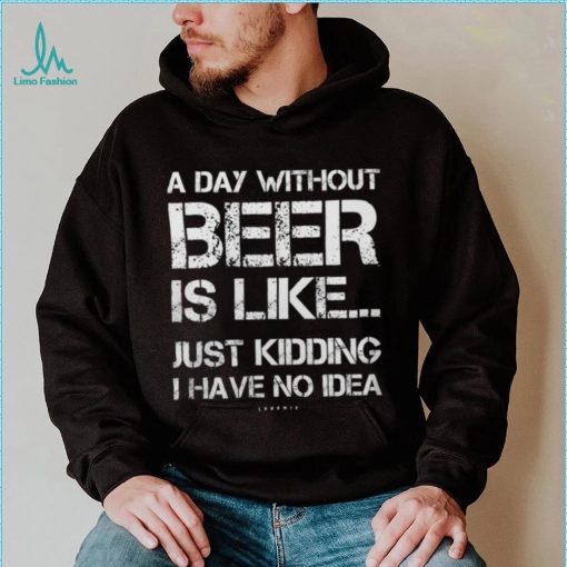 A Day Without Beer Is Like Just Kidding I Have No Idea shirt