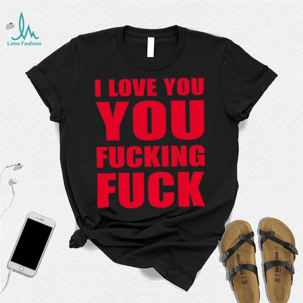 I Love You You Fucking Fuck Shirt I Love You You Fucking Fuck Shirt