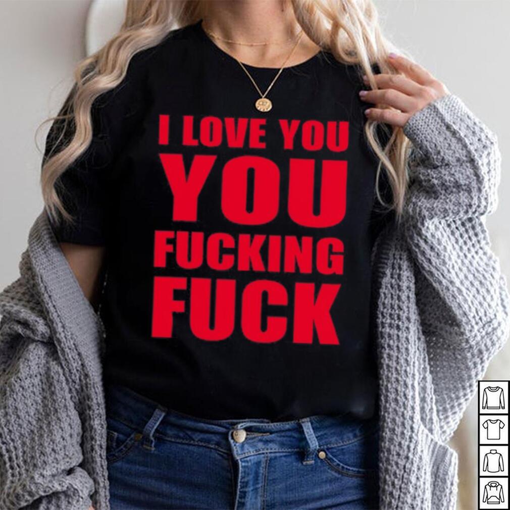 I Love You You Fucking Fuck Shirt I Love You You Fucking Fuck Shirt
