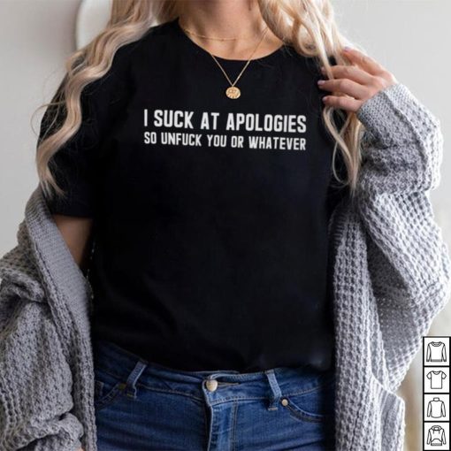 I Suck At Apologies So Unfuck You Or Whatever shirt
