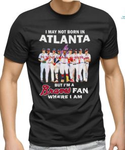 I may not born in Atlanta but i’m a Braves baseball fan where i am shirt