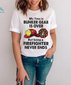 My Time In Bunker Gear Is Over But Being A Firefighter Never Ends Shirt