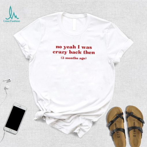 No yeah I was crazy back then 3 months ago T shirts