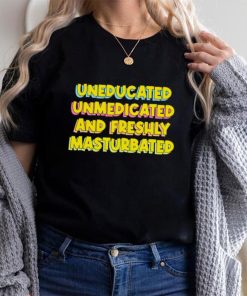 Uneducated Unmedicated And Freshly Masturbated Shirt