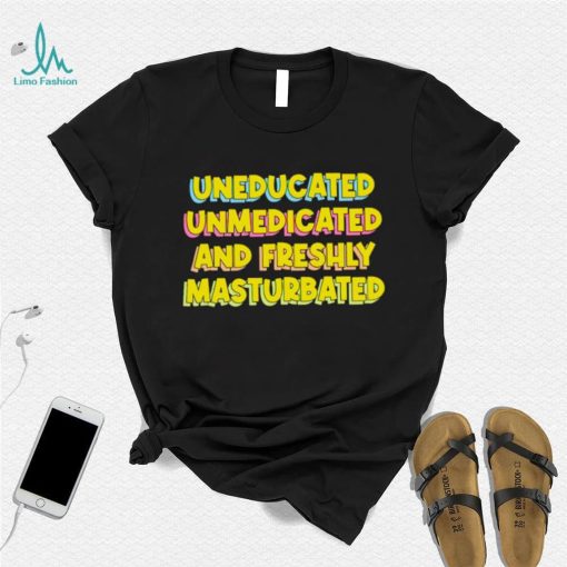 Uneducated Unmedicated And Freshly Masturbated Shirt