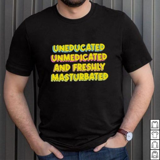 Uneducated Unmedicated And Freshly Masturbated Shirt