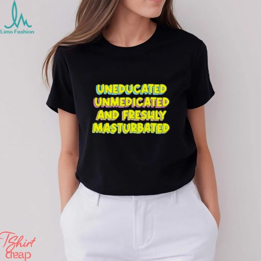 Uneducated unmedicated and freshly masturbated shirt