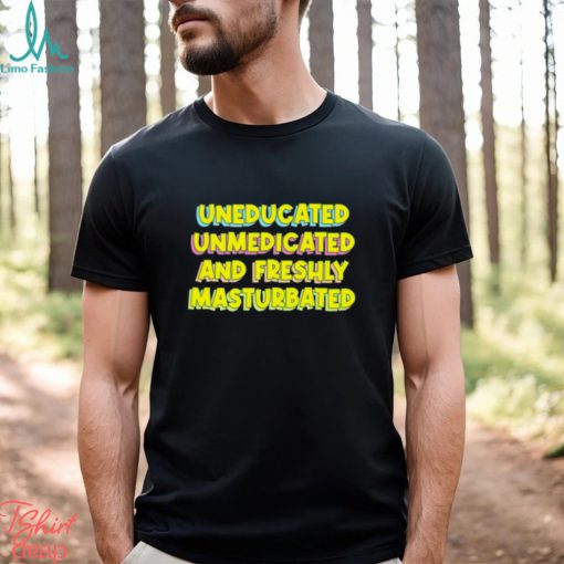 Uneducated unmedicated and freshly masturbated shirt