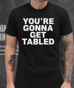 You’re gonna get tabled shirt