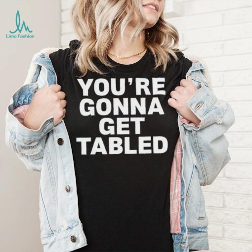 You’re gonna get tabled shirt
