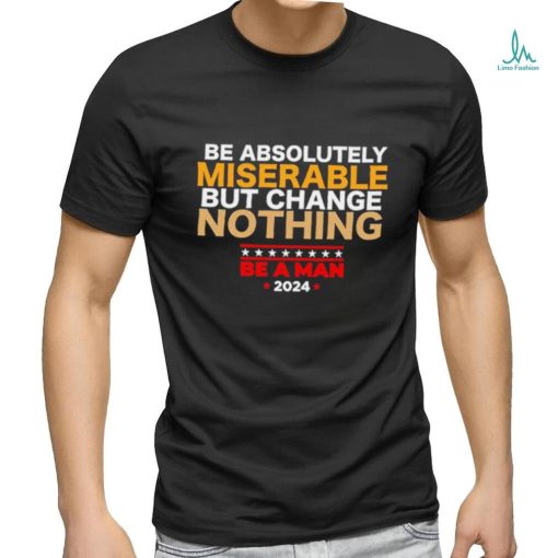 Be absolutely miserable but change nothing be a man 2024 trending shirt