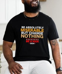 Be absolutely miserable but change nothing be a man 2024 trending shirt