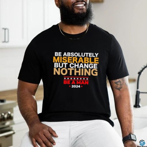 Be absolutely miserable but change nothing be a man 2024 trending shirt