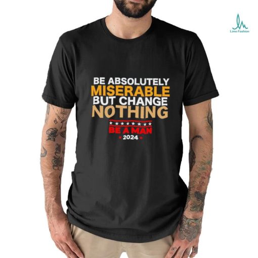 Be absolutely miserable but change nothing be a man 2024 trending shirt