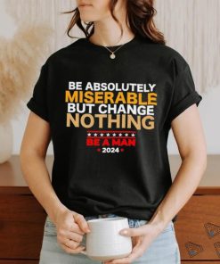 Be absolutely miserable but change nothing be a man 2024 trending shirt