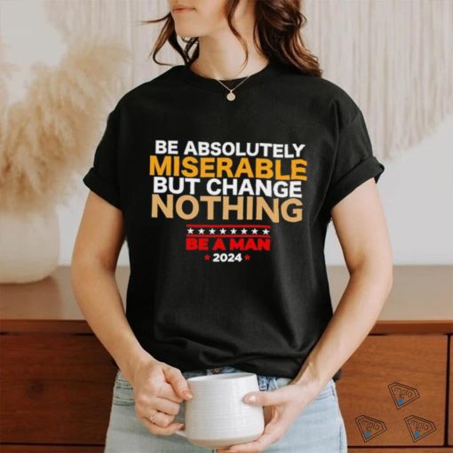 Be absolutely miserable but change nothing be a man 2024 trending shirt