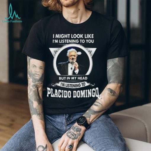 I’m listening to you but in my head I’m listening to placido domingo shirt