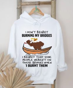 Official I Don’t Regret Burning My Bridges I Regret That Some People Weren’t On Those Bridges When I Burnt Them Shirt