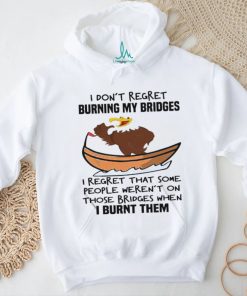 Official I Don’t Regret Burning My Bridges I Regret That Some People Weren’t On Those Bridges When I Burnt Them Shirt