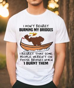 Official I Don’t Regret Burning My Bridges I Regret That Some People Weren’t On Those Bridges When I Burnt Them Shirt