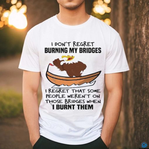 Official I Don’t Regret Burning My Bridges I Regret That Some People Weren’t On Those Bridges When I Burnt Them Shirt