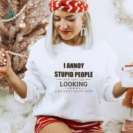 I Annoy Stupid People And You Are Looking A Bit Upset Right Now Shirt