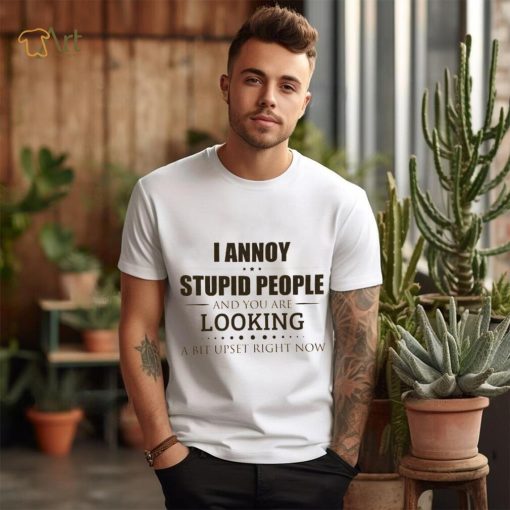 I Annoy Stupid People And You Are Looking A Bit Upset Right Now Shirt