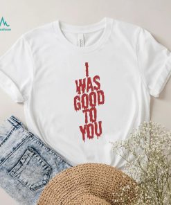 I Was Good To You Shirt