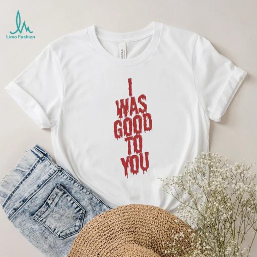 I Was Good To You Shirt