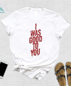 I Was Good To You Shirt