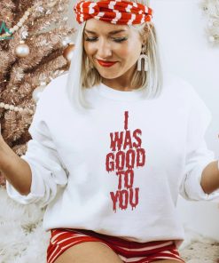 I Was Good To You Shirt