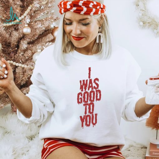 I Was Good To You Shirt