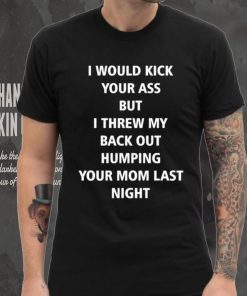 I Would Kick Your Ass But I Threw My Back Out Humping Your Mom Last Night T Shirt