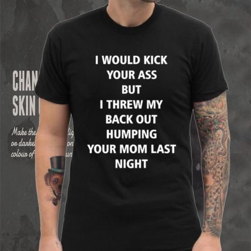 I Would Kick Your Ass But I Threw My Back Out Humping Your Mom Last Night T Shirt
