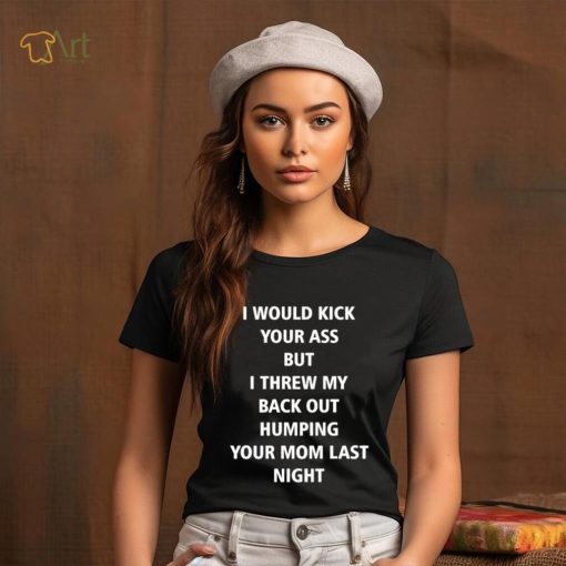 I Would Kick Your Ass But I Threw My Back Out Humping Your Mom Last Night T Shirt