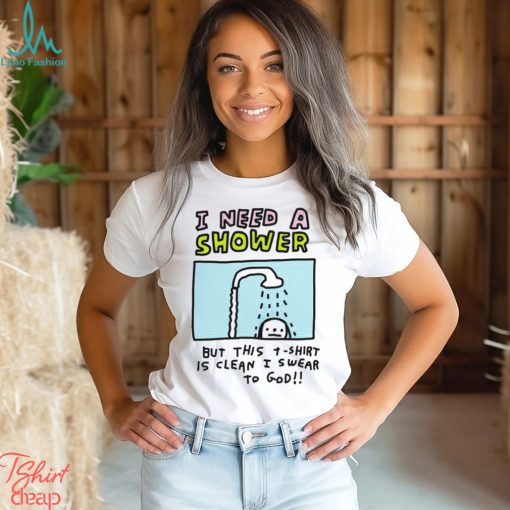 I need a shower but this t shirt is clean I swear to God shirt