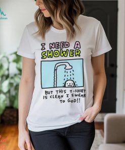 I need a shower but this t shirt is clean I swear to God shirt