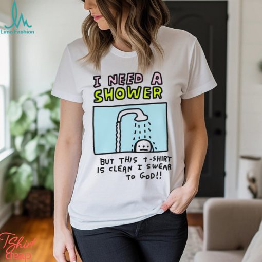 I need a shower but this t shirt is clean I swear to God shirt