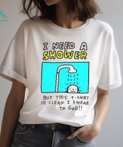 I need a shower but this t shirt is clean I swear to god shirt