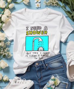 I need a shower but this t shirt is clean I swear to god shirt