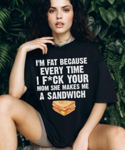I_m fat every time I f ck your mom she makes me a sandwich shirt