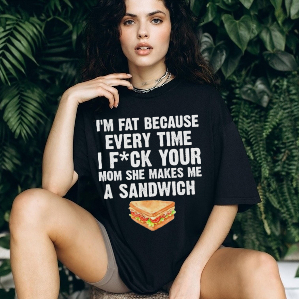 I_m fat every time I f ck your mom she makes me a sandwich shirt I_m fat every time I f ck your mom she makes me a sandwich shirt