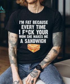 I_m fat every time I f ck your mom she makes me a sandwich shirt