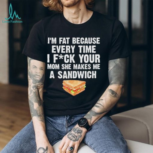 I_m fat every time I f ck your mom she makes me a sandwich shirt