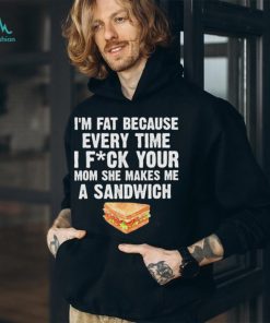 I_m fat every time I f ck your mom she makes me a sandwich shirt
