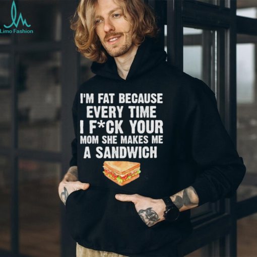I_m fat every time I f ck your mom she makes me a sandwich shirt