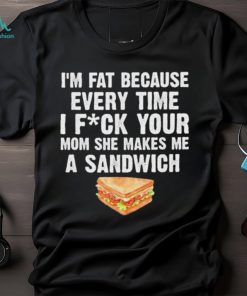 I_m fat every time I f ck your mom she makes me a sandwich shirt
