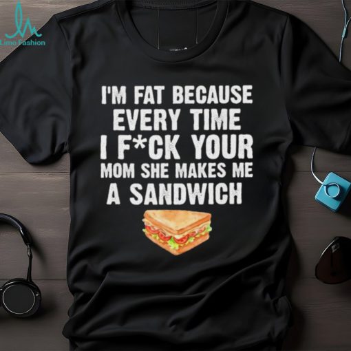I_m fat every time I f ck your mom she makes me a sandwich shirt