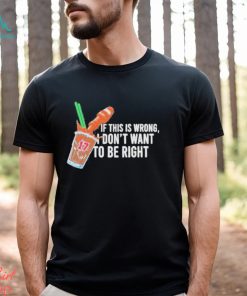 If This Wrong I Don’t Want To Be Right T shirt